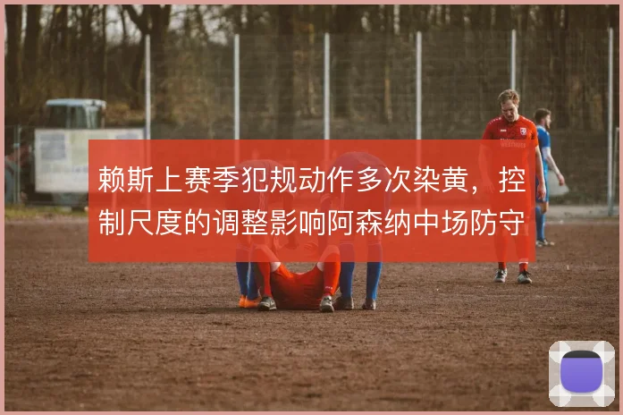 赖斯上赛季犯规动作多次染黄,控制尺度的调整影响阿森纳中场防守效率