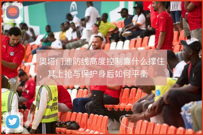 奥塔门迪防线高度控制靠什么撑住，其上抢与保护身后如何平衡