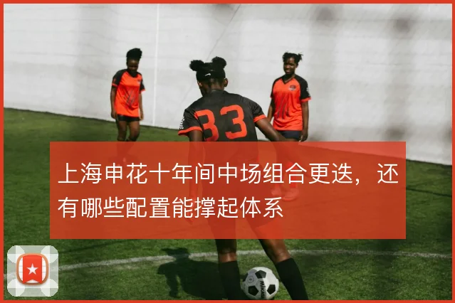 上海申花十年间中场组合更迭,还有哪些配置能撑起体系