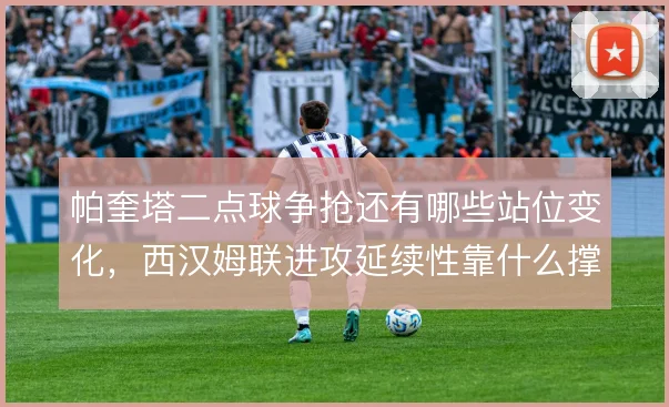 帕奎塔二点球争抢还有哪些站位变化,西汉姆联进攻延续性靠什么撑住
