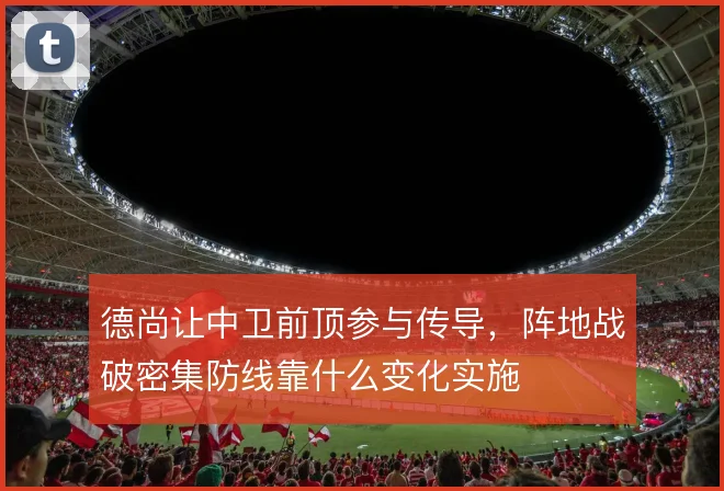 德尚让中卫前顶参与传导，阵地战破密集防线靠什么变化实施