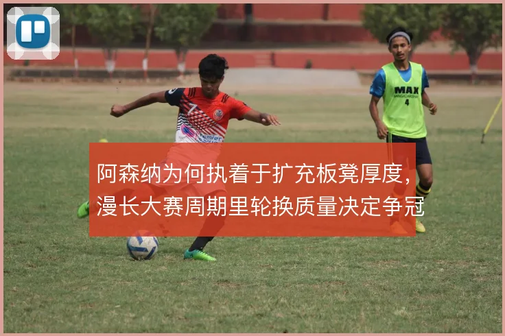 阿森纳为何执着于扩充板凳厚度，漫长大赛周期里轮换质量决定争冠下限