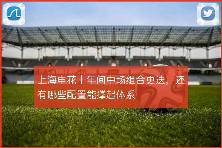上海申花十年间中场组合更迭,还有哪些配置能撑起体系