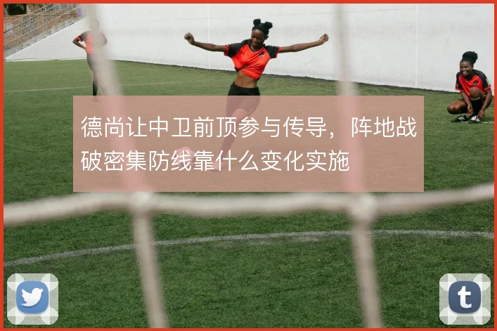德尚让中卫前顶参与传导，阵地战破密集防线靠什么变化实施