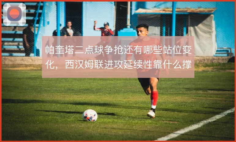 帕奎塔二点球争抢还有哪些站位变化,西汉姆联进攻延续性靠什么撑住