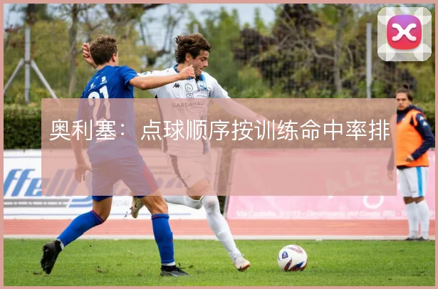 奥利塞：点球顺序按训练命中率排